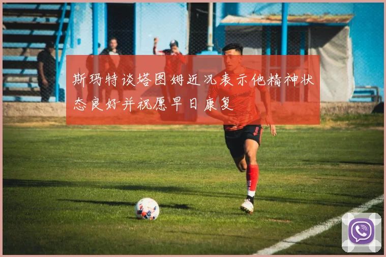 斯玛特谈塔图姆近况表示他精神状态良好并祝愿早日康复