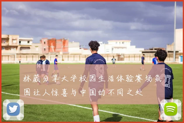 林葳分享大学校园生活体验赛场氛围让人惊喜与中国的不同之处