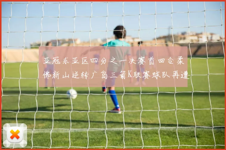 亚冠东亚区四分之一决赛首回合柔佛新山逆转广岛三箭K联赛球队再遭不胜困扰