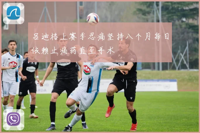 吕迪格上赛季忍痛坚持八个月每日依赖止痛药直至手术