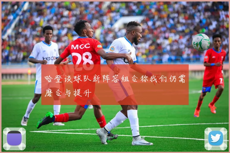 哈登谈球队新阵容组合称我们仍需磨合与提升