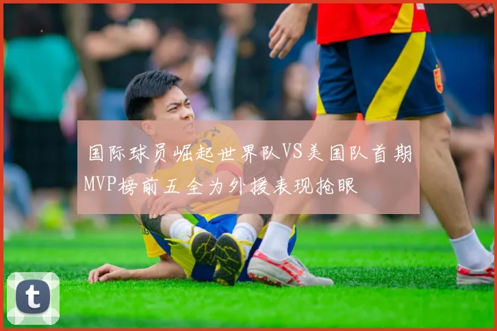 国际球员崛起世界队VS美国队首期MVP榜前五全为外援表现抢眼