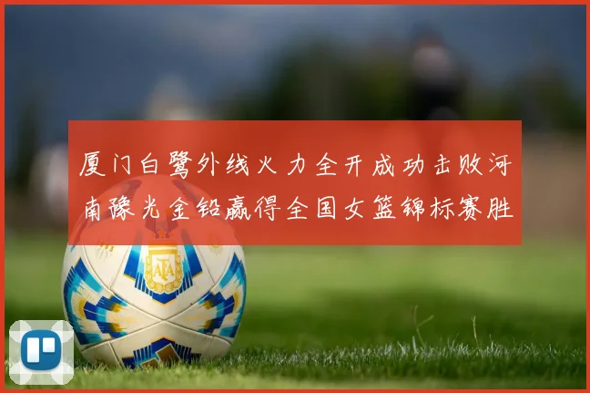 厦门白鹭外线火力全开成功击败河南豫光金铅赢得全国女篮锦标赛胜利