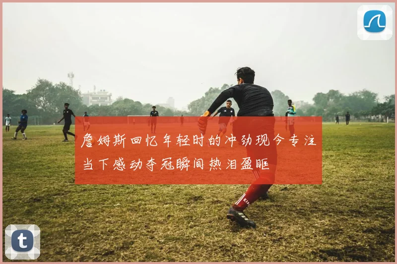 詹姆斯回忆年轻时的冲劲现今专注当下感动夺冠瞬间热泪盈眶