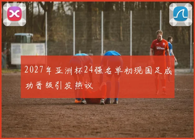 2027年亚洲杯24强名单初现国足成功晋级引发热议