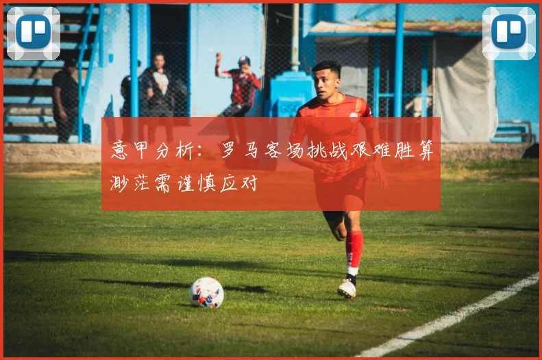 意甲分析：罗马客场挑战艰难胜算渺茫需谨慎应对
