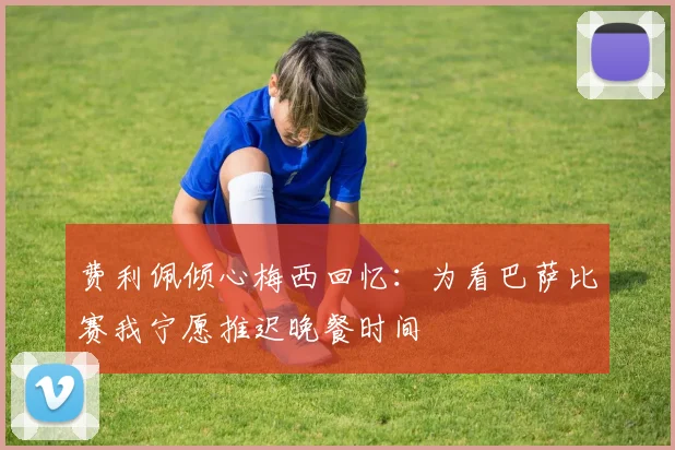 费利佩倾心梅西回忆：为看巴萨比赛我宁愿推迟晚餐时间