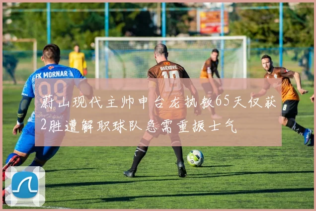 蔚山现代主帅申台龙执教65天仅获2胜遭解职球队急需重振士气