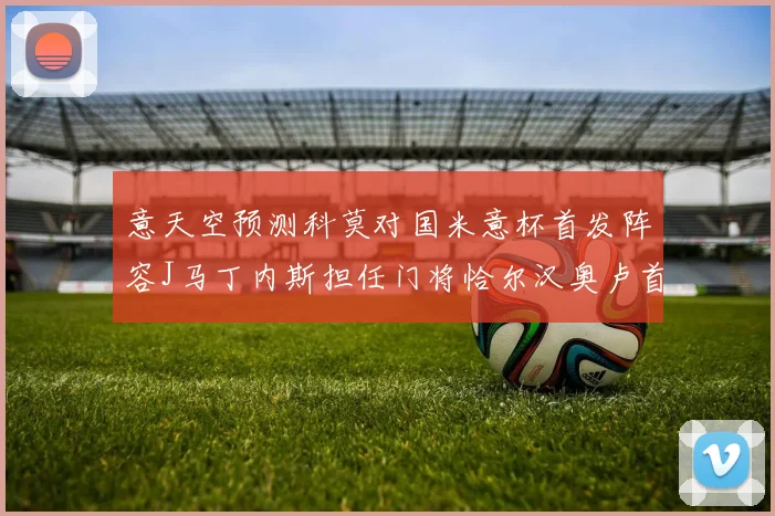 意天空预测科莫对国米意杯首发阵容J马丁内斯担任门将恰尔汉奥卢首发出战