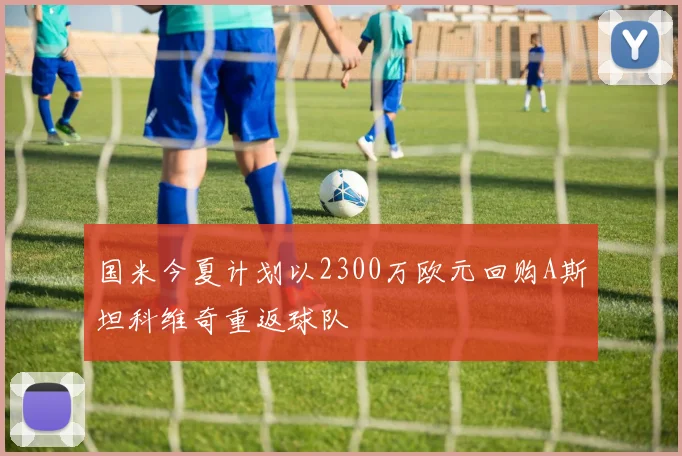 国米今夏计划以2300万欧元回购A斯坦科维奇重返球队
