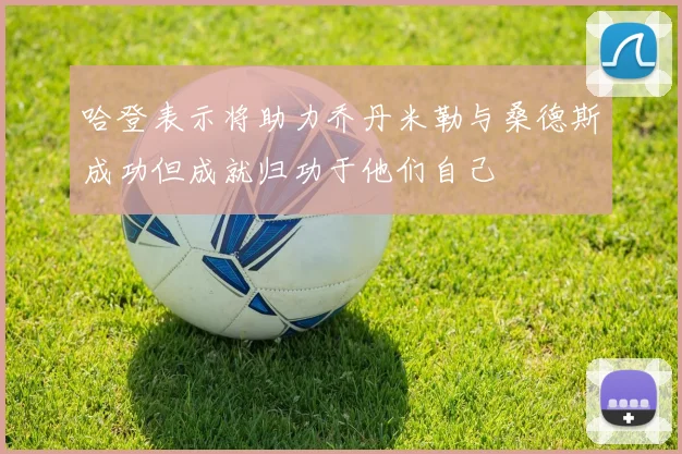 哈登表示将助力乔丹米勒与桑德斯成功但成就归功于他们自己
