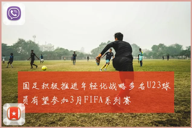 国足积极推进年轻化战略多名U23球员有望参加3月FIFA系列赛