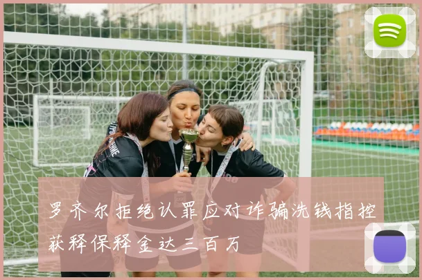 罗齐尔拒绝认罪应对诈骗洗钱指控获释保释金达三百万