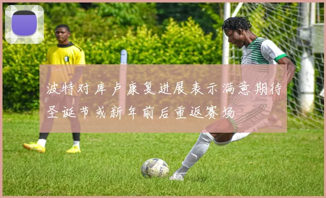 波特对库卢康复进展表示满意期待圣诞节或新年前后重返赛场