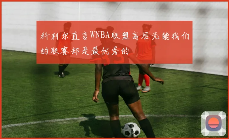科利尔直言WNBA联盟高层无能我们的联赛却是最优秀的